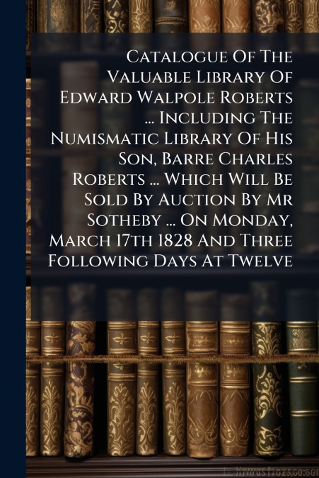 Catalogue Of The Valuable Library Of Edward Walpole Roberts ... Including The Numismatic Library Of His Son, Barre Charles Roberts ... Which Will Be Sold By Auction By Mr Sotheby ... On Monday, March 