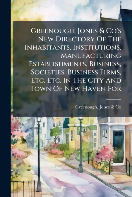 Greenough, Jones & Co’s New Directory Of The Inhabitants, Institutions, Manufacturing Establishments, Business, Societies, Business Firms, Etc. Etc. In The City And Town Of New Haven For