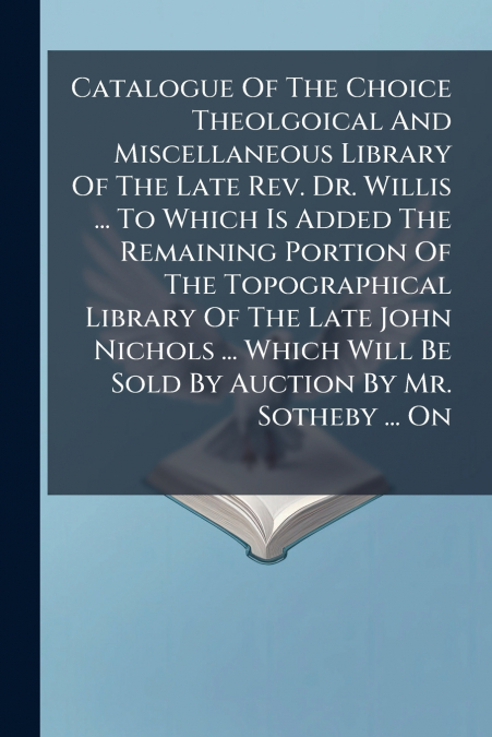 Catalogue Of The Choice Theolgoical And Miscellaneous Library Of The Late Rev. Dr. Willis ... To Which Is Added The Remaining Portion Of The Topographical Library Of The Late John Nichols ... Which Wi