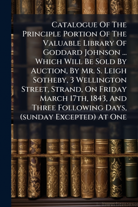 Catalogue Of The Principle Portion Of The Valuable Library Of Goddard Johnson ... Which Will Be Sold By Auction, By Mr. S. Leigh Sotheby, 3 Wellington Street, Strand, On Friday March 17th, 1843, And T