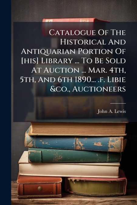 Catalogue Of The Historical And Antiquarian Portion Of [his] Library ... To Be Sold At Auction ... Mar. 4th, 5th, And 6th 1890... .f. Libie &co., Auctioneers