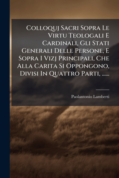 Colloquj Sacri Sopra Le Virtu Teologali E Cardinali, Gli Stati Generali Delle Persone, E Sopra I Vizj Principali, Che Alla Carita Si Oppongono, Divisi In Quattro Parti, ......