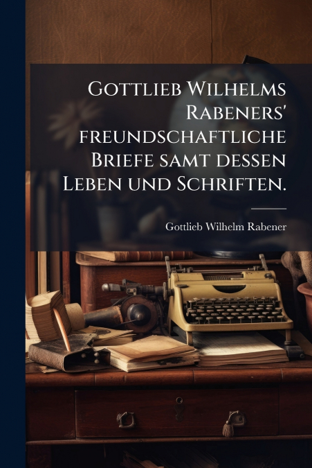 Gottlieb Wilhelms Rabeners’ freundschaftliche Briefe samt dessen Leben und Schriften.