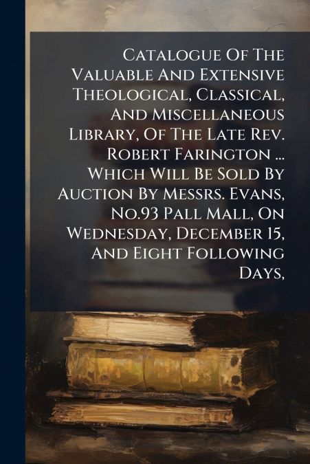 Catalogue Of The Valuable And Extensive Theological, Classical, And Miscellaneous Library, Of The Late Rev. Robert Farington ... Which Will Be Sold By Auction By Messrs. Evans, No.93 Pall Mall, On Wed