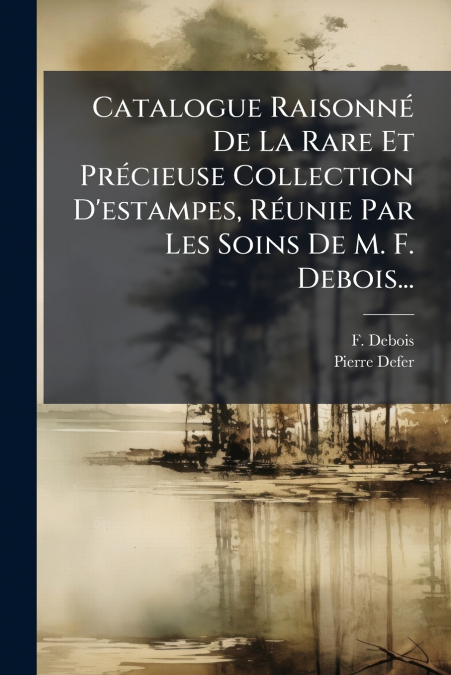 Catalogue Raisonné De La Rare Et Précieuse Collection D’estampes, Réunie Par Les Soins De M. F. Debois...