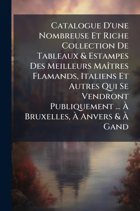 Catalogue D’une Nombreuse Et Riche Collection De Tableaux & Estampes Des Meilleurs Maîtres Flamands, Italiens Et Autres Qui Se Vendront Publiquement ... À Bruxelles, À Anvers & À Gand