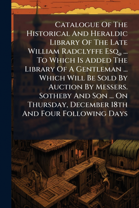 Catalogue Of The Historical And Heraldic Library Of The Late William Radclyffe Esq., ... To Which Is Added The Library Of A Gentleman ... Which Will Be Sold By Auction By Messers. Sotheby And Son ... 