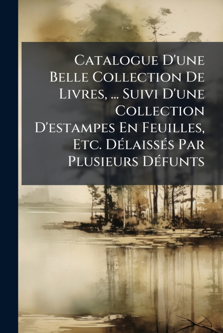 Catalogue D’une Belle Collection De Livres, ... Suivi D’une Collection D’estampes En Feuilles, Etc. Délaissés Par Plusieurs Défunts