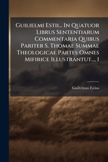 Guilielmi Estii... In Quatuor Librus Sententiarum Commentaria Quibus Pariter S. Thomae Summae Theologicae Partes Omnes Mifirice Illustrantut..., 1