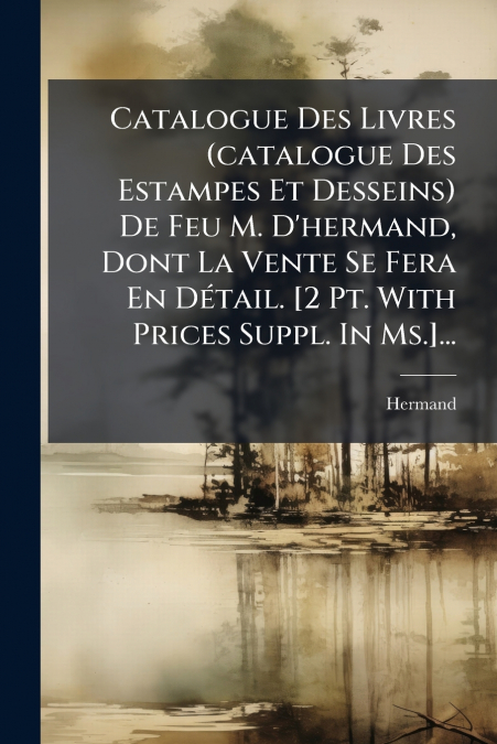 Catalogue Des Livres (catalogue Des Estampes Et Desseins) De Feu M. D’hermand, Dont La Vente Se Fera En Détail. [2 Pt. With Prices Suppl. In Ms.]...