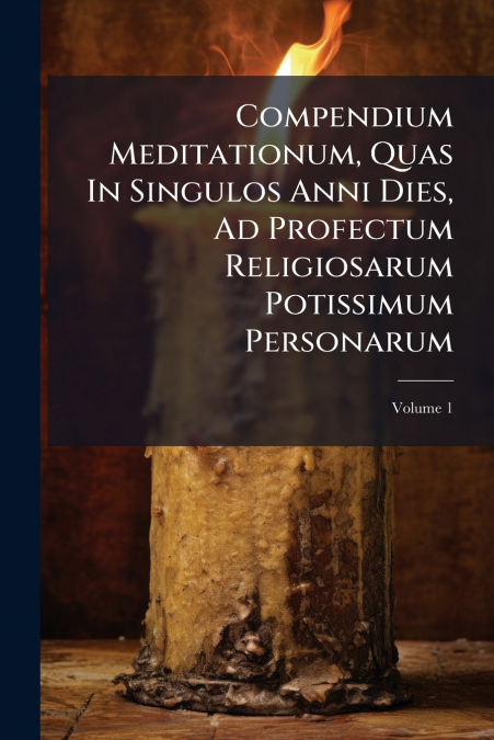 Compendium Meditationum, Quas In Singulos Anni Dies, Ad Profectum Religiosarum Potissimum Personarum; Volume 1
