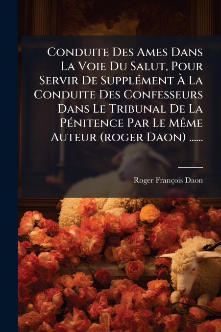 Conduite Des Ames Dans La Voie Du Salut, Pour Servir De Supplément À La Conduite Des Confesseurs Dans Le Tribunal De La Pénitence Par Le Même Auteur (roger Daon) ......