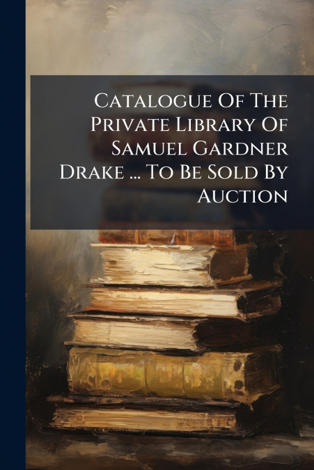 Catalogue Of The Private Library Of Samuel Gardner Drake ... To Be Sold By Auction