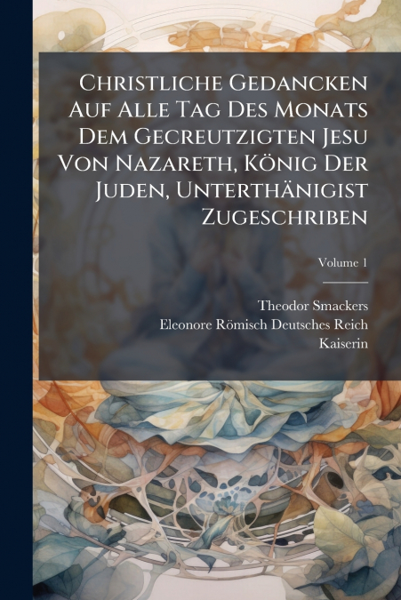 Christliche Gedancken Auf Alle Tag Des Monats Dem Gecreutzigten Jesu Von Nazareth, König Der Juden, Unterthänigist Zugeschriben; Volume 1