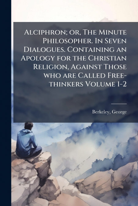 Alciphron; or, The Minute Philosopher. In Seven Dialogues. Containing an Apology for the Christian Religion, Against Those who are Called Free-thinkers Volume 1-2