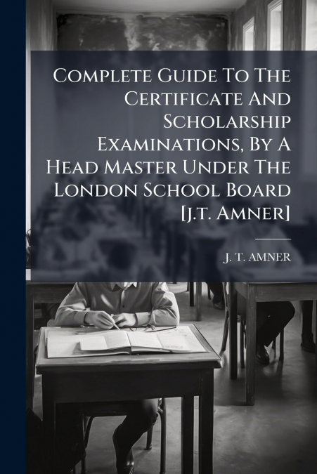 Complete Guide To The Certificate And Scholarship Examinations, By A Head Master Under The London School Board [j.t. Amner]