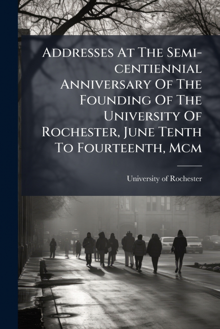 Addresses At The Semi-centiennial Anniversary Of The Founding Of The University Of Rochester, June Tenth To Fourteenth, Mcm
