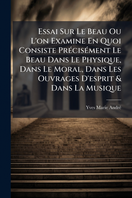 Essai Sur Le Beau Ou L’on Examine En Quoi Consiste Précisément Le Beau Dans Le Physique, Dans Le Moral, Dans Les Ouvrages D’esprit & Dans La Musique