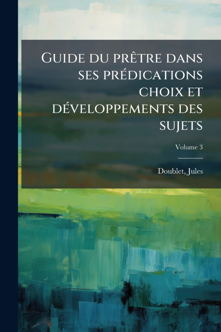 Guide du prêtre dans ses prédications choix et développements des sujets; Volume 3