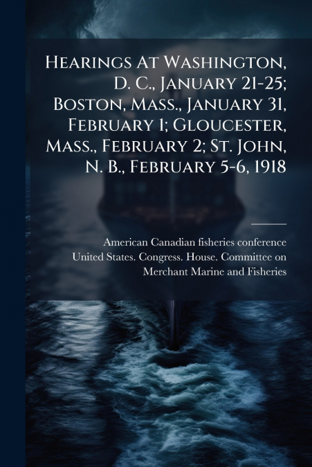 Hearings At Washington, D. C., January 21-25; Boston, Mass., January 31, February 1; Gloucester, Mass., February 2; St. John, N. B., February 5-6, 1918