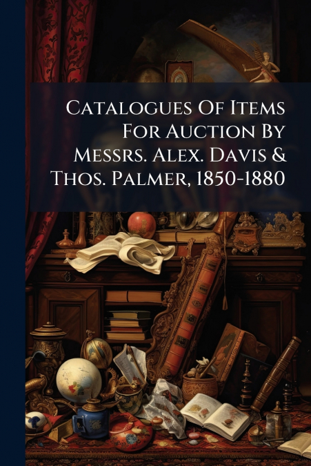 Catalogues Of Items For Auction By Messrs. Alex. Davis & Thos. Palmer, 1850-1880