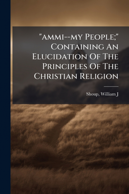 'ammi--my People;' Containing An Elucidation Of The Principles Of The Christian Religion