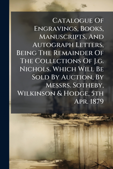 Catalogue Of Engravings, Books, Manuscripts, And Autograph Letters, Being The Remainder Of The Collections Of J.g. Nichols. Which Will Be Sold By Auction, By Messrs. Sotheby, Wilkinson & Hodge, 5th Ap