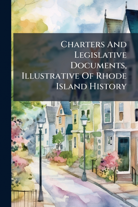 Charters And Legislative Documents, Illustrative Of Rhode Island History