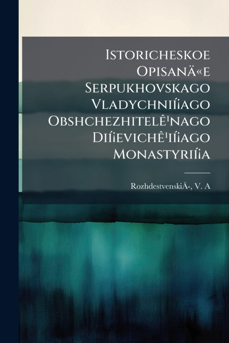 Istoricheskoe Opisanäe Serpukhovskago Vladychnií¡ago Obshchezhitelê¹nago Dií¡evichê¹ií¡ago Monastyrií¡a