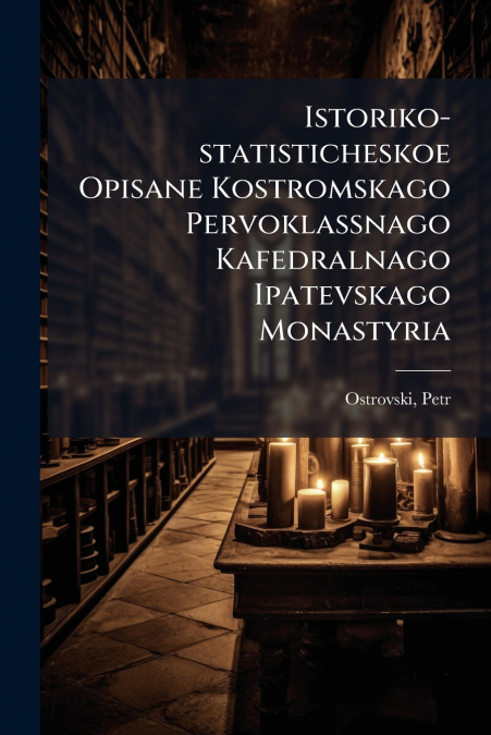 Istoriko-statisticheskoe Opisane Kostromskago Pervoklassnago Kafedralnago Ipatevskago Monastyria