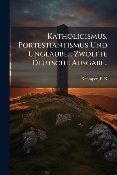 Katholicismus, Portestiantismus Und Unglaube... Zwolfte Deutsche Ausgabe..