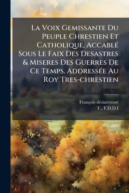 La Voix Gemissante Du Peuple Chrestien Et Catholique, Accablé Sous Le Faix Des Desastres & Miseres Des Guerres De Ce Temps. Addressée Au Roy Tres-chrestien