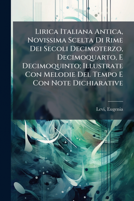 Lirica Italiana Antica, Novissima Scelta Di Rime Dei Secoli Decimoterzo, Decimoquarto, E Decimoquinto; Illustrate Con Melodie Del Tempo E Con Note Dichiarative