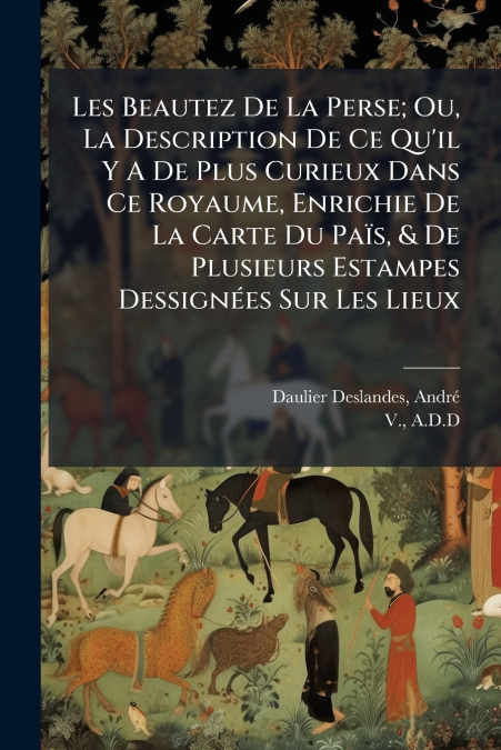 Les Beautez De La Perse; Ou, La Description De Ce Qu’il Y A De Plus Curieux Dans Ce Royaume, Enrichie De La Carte Du Païs, & De Plusieurs Estampes Dessignées Sur Les Lieux