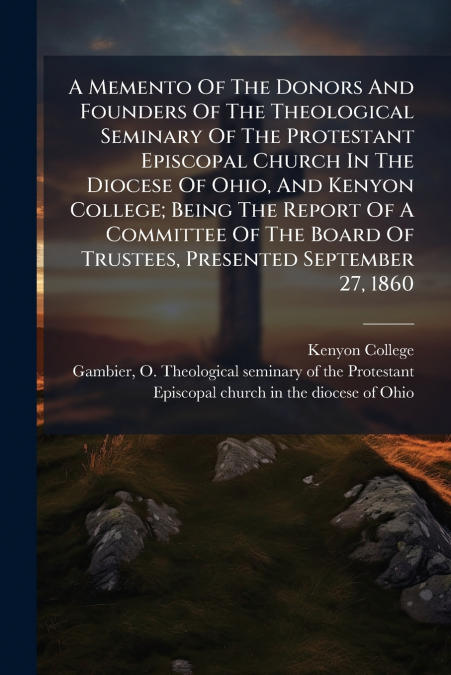 A Memento Of The Donors And Founders Of The Theological Seminary Of The Protestant Episcopal Church In The Diocese Of Ohio, And Kenyon College; Being The Report Of A Committee Of The Board Of Trustees