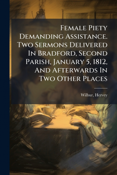 Female Piety Demanding Assistance. Two Sermons Delivered In Bradford, Second Parish, January 5, 1812, And Afterwards In Two Other Places