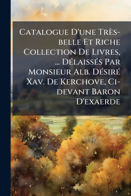 Catalogue D’une Très-belle Et Riche Collection De Livres, ... Délaissés Par Monsieur Alb. Désiré Xav. De Kerchove, Ci-devant Baron D’exaerde