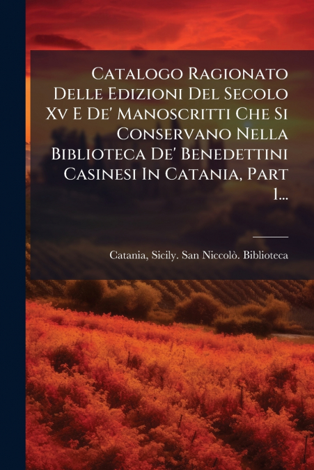 Catalogo Ragionato Delle Edizioni Del Secolo Xv E De’ Manoscritti Che Si Conservano Nella Biblioteca De’ Benedettini Casinesi In Catania, Part 1...