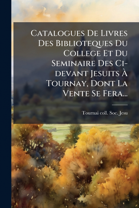 Catalogues De Livres Des Biblioteques Du College Et Du Seminaire Des Ci-devant Jesuits À Tournay, Dont La Vente Se Fera...