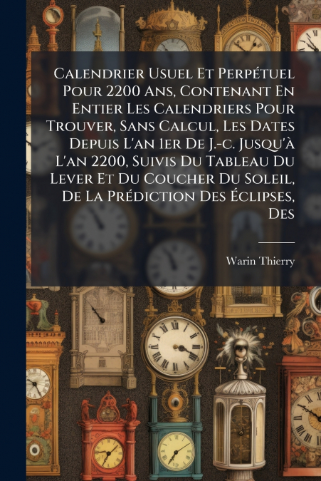 Calendrier Usuel Et Perpétuel Pour 2200 Ans, Contenant En Entier Les Calendriers Pour Trouver, Sans Calcul, Les Dates Depuis L’an 1er De J.-c. Jusqu’à L’an 2200, Suivis Du Tableau Du Lever Et Du Couch