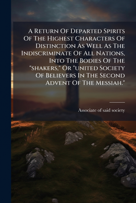 A Return Of Departed Spirits Of The Highest Characters Of Distinction As Well As The Indiscriminate Of All Nations, Into The Bodies Of The 'shakers,' Or 'united Society Of Believers In The Second Adve