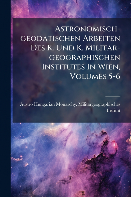 Astronomisch-geodatischen Arbeiten Des K. Und K. Militar-geographischen Institutes In Wien, Volumes 5-6