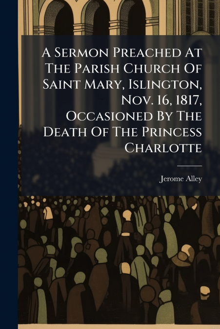 A Sermon Preached At The Parish Church Of Saint Mary, Islington, Nov. 16, 1817, Occasioned By The Death Of The Princess Charlotte