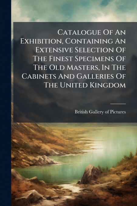 Catalogue Of An Exhibition, Containing An Extensive Selection Of The Finest Specimens Of The Old Masters, In The Cabinets And Galleries Of The United Kingdom