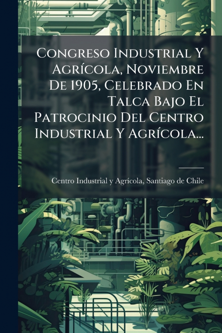 Congreso Industrial Y Agrícola, Noviembre De 1905, Celebrado En Talca Bajo El Patrocinio Del Centro Industrial Y Agrícola...