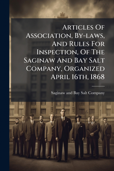 Articles Of Association, By-laws, And Rules For Inspection, Of The Saginaw And Bay Salt Company, Organized April 16th, 1868