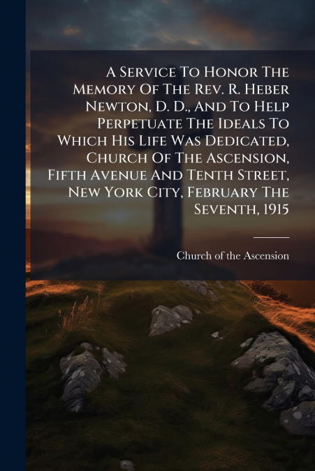 A Service To Honor The Memory Of The Rev. R. Heber Newton, D. D., And To Help Perpetuate The Ideals To Which His Life Was Dedicated, Church Of The Ascension, Fifth Avenue And Tenth Street, New York Ci