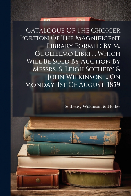 Catalogue Of The Choicer Portion Of The Magnificent Library Formed By M. Guglielmo Libri ... Which Will Be Sold By Auction By Messrs. S. Leigh Sotheby & John Wilkinson ... On Monday, 1st Of August, 18