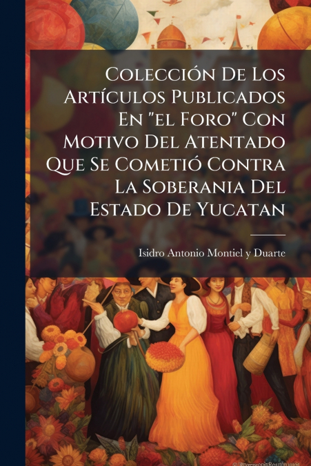 Colección De Los Artículos Publicados En 'el Foro' Con Motivo Del Atentado Que Se Cometió Contra La Soberania Del Estado De Yucatan