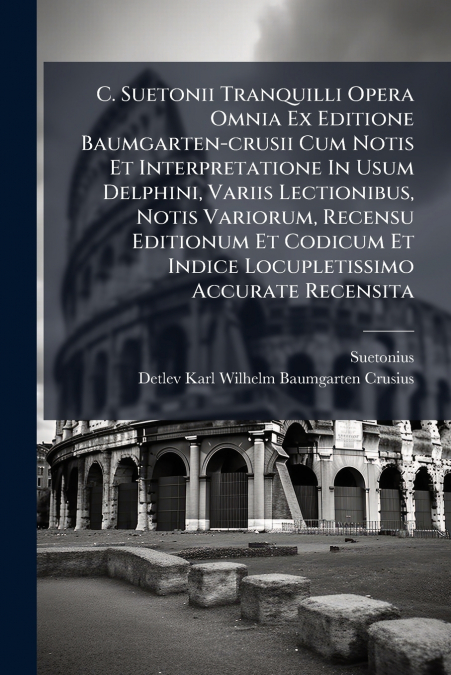 C. Suetonii Tranquilli Opera Omnia Ex Editione Baumgarten-crusii Cum Notis Et Interpretatione In Usum Delphini, Variis Lectionibus, Notis Variorum, Recensu Editionum Et Codicum Et Indice Locupletissim
